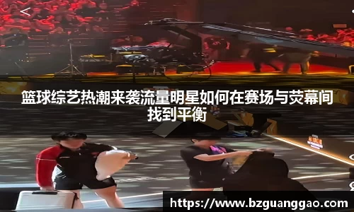篮球综艺热潮来袭流量明星如何在赛场与荧幕间找到平衡